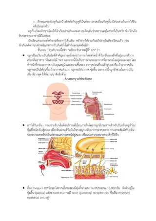 > ลักษณะของใบหูที่แผ่กว้างติดต่อกับรูหูที่เป็นท่อยาวจรดเยื่อแก้วหูนั้น มีส่วนช่วยในการได้ยิน
หรือไม่อย่างไร
ครูเริ่มเปิดอภิปรายโดยให้นักเรียนร่วมกันแสดงความคิดเห็นว่าเพราะเหตุใดช่วงที่เป็นหวัด นักเรียนจึง
รับประทานอาหารได้ไม่อร่อย
นักเรียนสามารถตั้งคาถามที่อยากรู้เพิ่มเติม หลังจากได้ร่วมกันอภิปรายในห้องเรียนแล้ว เช่น
นักเรียนคิดว่าบนผิวหนังสามารถรับสัมผัสได้เท่ากันทุกจุดหรือไม่
ขั้นสอน : ครูอธิบายเนื้อหา “อวัยวะรับความรู้สึก (2)” ว่า
 จมูกเป็นอวัยวะรับสัมผัสที่สาคัญอย่างหนึ่งของร่างกาย โดยทาหน้าที่รับกลิ่นของสิ่งที่อยู่รอบๆตัวเรา
เช่นกลิ่นอาหาร กลิ่นดอกไม้ ฯลฯ นอกจากนี้ยีงเป็นทางผ่านของอากาศที่เราหายใจอยู่ตลอดเวลา โดย
ทาหน้าที่กรองอากาศ ปรับอุณหภูมิ และความชื้นของ อากาศก่อนที่จะเข้าสู่ปอด คือ ถ้าอากาศเย็น
จมูกจะปรับให้อุ่นขึ้น ถ้าอากาศแห้งมาก จมูกจะให้อากาศ ซุ่มชื้น นอกจากนี้จมูกยังช่วยในการปรับ
เสียงที่เราพูด ให้กังวานน่าฟังอีกด้วย
 การได้รับกลิ่น : กระเปาะรับกลิ่นคือบริเวณที่เยื่อบุภายในโพรงจมูกมีประสาทสาหรับรับกลิ่นอยู่ทั่วไป
ซึ่งเชื่อมโยงไปสู่สมอง เมื่อกลิ่นผ่านเข้าไปในโพรงจมูก กลิ่นมากกระทบปลาย ประสาทสัมผัสรับกลิ่น
ปลายประสาทรับกลิ่นส่งกระแสประสาทไปสู่สมอง เพื่อแปลความหมายของสิ่งที่ได้รับ
 ลิ้น (Tongue): การรับรส โดยบนลิ้นของคนมีตุ่มลิ้น(taste bud)ประมาณ 10,000 อัน ฝังตัวอยู่ใน
ปุ่มลิ้น (papilla) แต่ละ taste bud จะมี taste (gustatory) receptor cell ซึ่งเป็น modified
epithelial cell อยู่
 