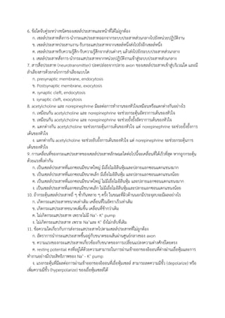 6. ข้อใดจับคู่ระหว่างชนิดของเซลล์ประสาทและหน้าที่ได้ไม่ถูกต้อง
ก. เซลล์ประสาทสั่งการ-นากระแสประสาทออกจากระบบประสาทส่วนกลางไปยังหน่วยปฏิบัติงาน
ข. เซลล์ประสาทประสานงาน-รับกระแสประสาทจากเซลล์หนึ่งส่งไปยังอีกเซลล์หนึ่ง
ค. เซลล์ประสาทรับความรู้สึก-รับความรู้สึกจากส่วนต่างๆ แล้วส่งไปยังระบบประสาทส่วนกลาง
ง. เซลล์ประสาทสั่งการ-นากระแสประสาทจากหน่วยปฏิบัติงานเข้าสู่ระบบประสาทส่วนกลาง
7. สารสื่อประสาท (neurotransmitter) ปลดปล่อยจากปลาย axon ของเซลล์ประสาทเข้าสู่บริเวณใด และมี
ลาเลียงสารด้วยกลไกการลาเลียงแบบใด
ก. presynaptic membrane, endocytosis
ข. Postsynaptic membrane, exocytosis
ค. synaptic cleft, endocytosis
ง. synaptic cleft, exocytosis
8. acetylcholine และ norepinephrine มีผลต่อการทางานของหัวใจเหมือนหรือแตกต่างกันอย่างไร
ก. เหมือนกัน acetylcholine และ norepinephrine จะช่วยกระตุ้นอัตราการเต้นของหัวใจ
ข. เหมือนกัน acetylcholine และ norepinephrine จะช่วยยั้งยั้งอัตราการเต้นของหัวใจ
ค. แตกต่างกัน acetylcholine จะช่วยกระตุ้นการเต้นของหัวใจ แต่ norepinephrine จะช่วยยั้งยั้งการ
เต้นของหัวใจ
ง. แตกต่างกัน acetylcholine จะช่วยยับยั้งการเต้นของหัวใจ แต่ norepinephrine จะช่วยกระตุ้นการ
เต้นของหัวใจ
9. การเคลื่อนที่ของกระแสประสาทของเซลล์ประสาทลักษณะใดต่อไปนี้จะเคลื่อนที่ได้เร็วที่สุด หากถูกกระตุ้น
ด้วยแรงที่เท่ากัน
ก. เป็นเซลล์ประสาทที่แอกซอนมีขนาดใหญ่ มีเยื่อไมอิลีนหุ้มและปลายแอกซอนแตกแขนงมาก
ข. เป็นเซลล์ประสาทที่แอกซอนมีขนาดเล็ก มีเยื่อไมอิลีนหุ้ม และปลายแอกซอนแตกแขนงน้อย
ค. เป็นเซลล์ประสาทที่แอกซอนมีขนาดใหญ่ ไม่มีเยื่อไมอิลีนหุ้ม และปลายแอกซอนแตกแขนงมาก
ง. เป็นเซลล์ประสาทที่แอกซอนมีขนาดเล็ก ไม่มีเยื่อไมอิลีนหุ้มและปลายแอกซอนแตกแขนงน้อย
10. ถ้ากระตุ้นเซลล์ประสาทถี่ ๆ ซ้ากันหลาย ๆ ครั้ง ในขณะที่ผิวด้านนอกมีประจุลบจะมีผลอย่างไร
ก. เกิดกระแสประสาทขนาดเท่าเดิม เคลื่อนที่ในอัตราเร็วเท่าเดิม
ข. เกิดกระแสประสาทขนาดเพิ่มขึ้น เคลื่อนที่ช้ากว่าเดิม
ค. ไม่เกิดกระแสประสาท เพราะไม่มี Na+- K+ pump
ง. ไม่เกิดกระแสประสาท เพราะ Na+และ K+ ยังไม่กลับที่เดิม
11. ข้อความใดเกี่ยวกับการส่งกระแสประสาทไปตามเซลล์ประสาทที่ไม่ถูกต้อง
ก. อัตราการนากระแสประสาทขึ้นอยู่กับขนาดของเส้นผ่านศูนย์กลางของ axon
ข. ความแรงของกระแสประสาทเกี่ยวข้องกับขนาดของการเปลี่ยนแปลงความต่างศักย์โดยตรง
ค. resting potential คงที่อยู่ได้ด้วยความสามารถในการผ่านเข้าออกของอิออนที่ต่างผ่านเยื่อหุ้มและการ
ทางานอย่างมีประสิทธิภาพของ Na+ - K+ pump
ง. แรงกระตุ้นที่มีผลต่อการผ่านเข้าออกของอิออนที่เยื่อหุ้มเซลล์ สามารถลดความมีขั้ว (depolarize) หรือ
เพิ่มความมีขั้ว (hyperpolarize) ของเยื่อหุ้มเซลล์ได้
 