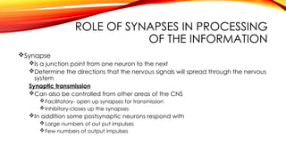 ROLE OF SYNAPSES IN PROCESSING
OF THE INFORMATION
Synapse
Is a junction point from one neuron to the next
Determine the directions that the nervous signals will spread through the nervous
system
Synaptic transmission
Can also be controlled from other areas of the CNS
Facilitatory- open up synapses for transmission
Inhibitory-closes up the synapses
In addition some postsynaptic neurons respond with
Large numbers of out put impulses
Few numbers of output impulses
 