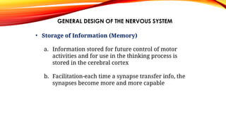 GENERAL DESIGN OF THE NERVOUS SYSTEM
• Storage of Information (Memory)
a. Information stored for future control of motor
activities and for use in the thinking process is
stored in the cerebral cortex
b. Facilitation-each time a synapse transfer info, the
synapses become more and more capable
 