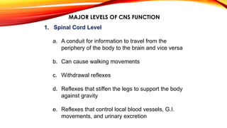 MAJOR LEVELS OF CNS FUNCTION
1. Spinal Cord Level
a. A conduit for information to travel from the
periphery of the body to the brain and vice versa
b. Can cause walking movements
c. Withdrawal reflexes
d. Reflexes that stiffen the legs to support the body
against gravity
e. Reflexes that control local blood vessels, G.I.
movements, and urinary excretion
 