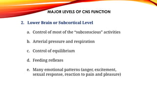 MAJOR LEVELS OF CNS FUNCTION
2. Lower Brain or Subcortical Level
a. Control of most of the “subconscious” activities
b. Arterial pressure and respiration
c. Control of equilibrium
d. Feeding reflexes
e. Many emotional patterns (anger, excitement,
sexual response, reaction to pain and pleasure)
 