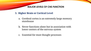 MAJOR LEVELS OF CNS FUNCTION
3. Higher Brain or Cortical Level
a. Cerebral cortex is an extremely large memory
storehouse
b. Never functions alone but in association with
lower centers of the nervous system
c. Essential for most thought processes
 