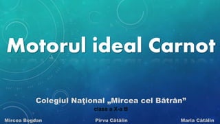 Motorul ideal Carnot 
Colegiul Naţional „Mircea cel Bătrân” 
clasa a X-a B 
Mircea Bogdan Pîrvu Cătălin Maria Cătălin 
 