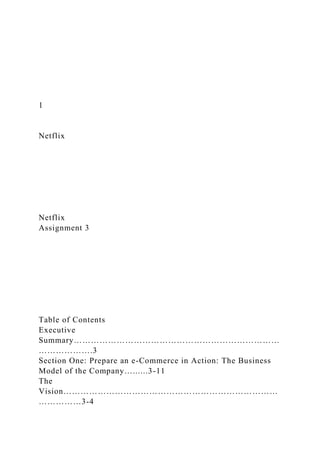 1
Netflix
Netflix
Assignment 3
Table of Contents
Executive
Summary………………………………………………………………
……………….3
Section One: Prepare an e-Commerce in Action: The Business
Model of the Company…......3-11
The
Vision…………………………………………………………………
……………3-4
 