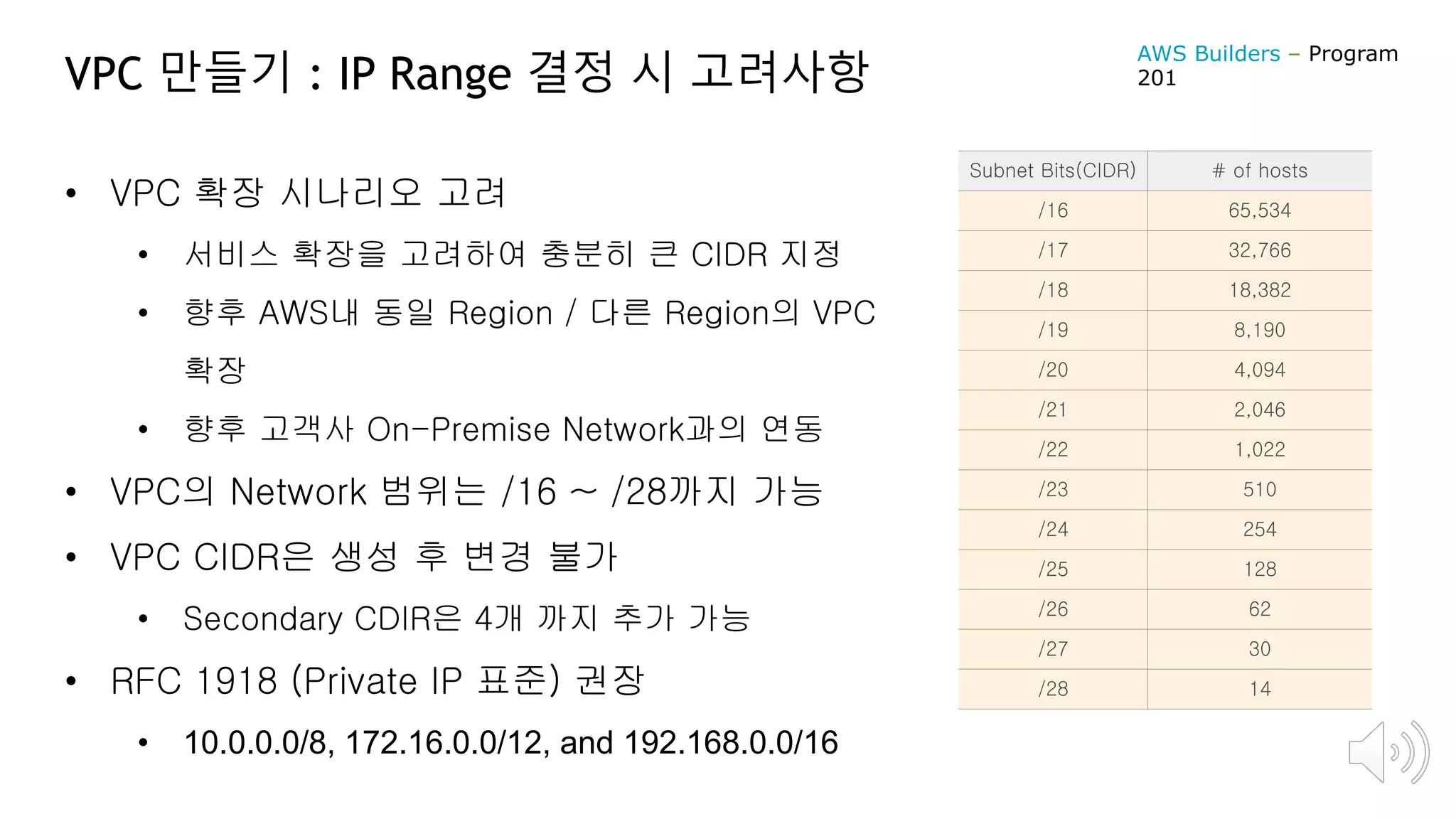 VPC 만들기 : IP Range 결정 시 고려사항
• VPC 확장 시나리오 고려
• 서비스 확장을 고려하여 충분히 큰 CIDR 지정
• 향후 AWS내 동일 Region / 다른 Region의 VPC
확장
• 향후 고객사 On-Premise Network과의 연동
• VPC의 Network 범위는 /16 ~ /28까지 가능
• VPC CIDR은 생성 후 변경 불가
• Secondary CDIR은 4개 까지 추가 가능
• RFC 1918 (Private IP 표준) 권장
• 10.0.0.0/8, 172.16.0.0/12, and 192.168.0.0/16
Subnet Bits(CIDR) # of hosts
/16 65,534
/17 32,766
/18 18,382
/19 8,190
/20 4,094
/21 2,046
/22 1,022
/23 510
/24 254
/25 128
/26 62
/27 30
/28 14
AWS Builders – Program
201
 