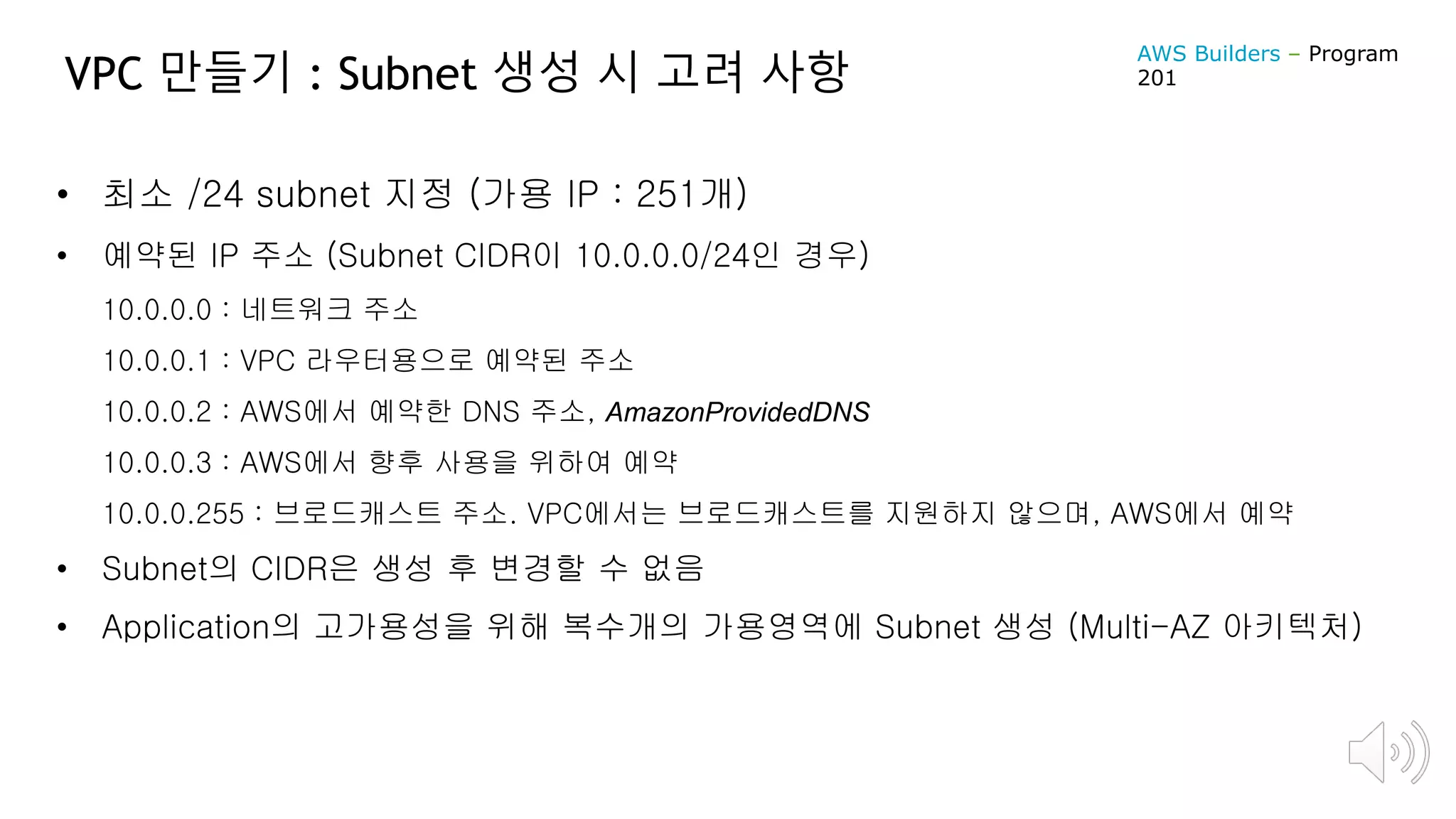 VPC 만들기 : Subnet 생성 시 고려 사항
• 최소 /24 subnet 지정 (가용 IP : 251개)
• 예약된 IP 주소 (Subnet CIDR이 10.0.0.0/24인 경우)
10.0.0.0 : 네트워크 주소
10.0.0.1 : VPC 라우터용으로 예약된 주소
10.0.0.2 : AWS에서 예약한 DNS 주소, AmazonProvidedDNS
10.0.0.3 : AWS에서 향후 사용을 위하여 예약
10.0.0.255 : 브로드캐스트 주소. VPC에서는 브로드캐스트를 지원하지 않으며, AWS에서 예약
• Subnet의 CIDR은 생성 후 변경할 수 없음
• Application의 고가용성을 위해 복수개의 가용영역에 Subnet 생성 (Multi-AZ 아키텍처)
AWS Builders – Program
201
 