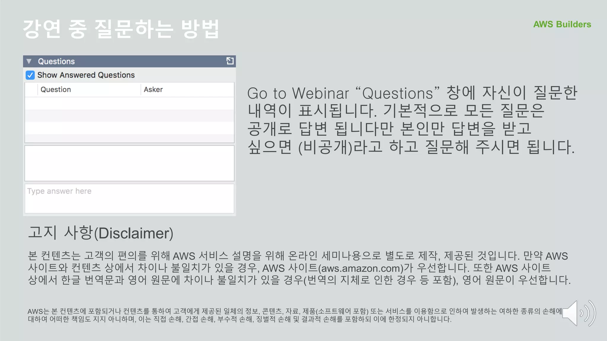강연 중 질문하는 방법 AWS Builders
Go to Webinar “Questions” 창에 자신이 질문한
내역이 표시됩니다. 기본적으로 모든 질문은
공개로 답변 됩니다만 본인만 답변을 받고
싶으면 (비공개)라고 하고 질문해 주시면 됩니다.
본 컨텐츠는 고객의 편의를 위해 AWS 서비스 설명을 위해 온라인 세미나용으로 별도로 제작, 제공된 것입니다. 만약 AWS
사이트와 컨텐츠 상에서 차이나 불일치가 있을 경우, AWS 사이트(aws.amazon.com)가 우선합니다. 또한 AWS 사이트
상에서 한글 번역문과 영어 원문에 차이나 불일치가 있을 경우(번역의 지체로 인한 경우 등 포함), 영어 원문이 우선합니다.
AWS는 본 컨텐츠에 포함되거나 컨텐츠를 통하여 고객에게 제공된 일체의 정보, 콘텐츠, 자료, 제품(소프트웨어 포함) 또는 서비스를 이용함으로 인하여 발생하는 여하한 종류의 손해에
대하여 어떠한 책임도 지지 아니하며, 이는 직접 손해, 간접 손해, 부수적 손해, 징벌적 손해 및 결과적 손해를 포함하되 이에 한정되지 아니합니다.
고지 사항(Disclaimer)
 