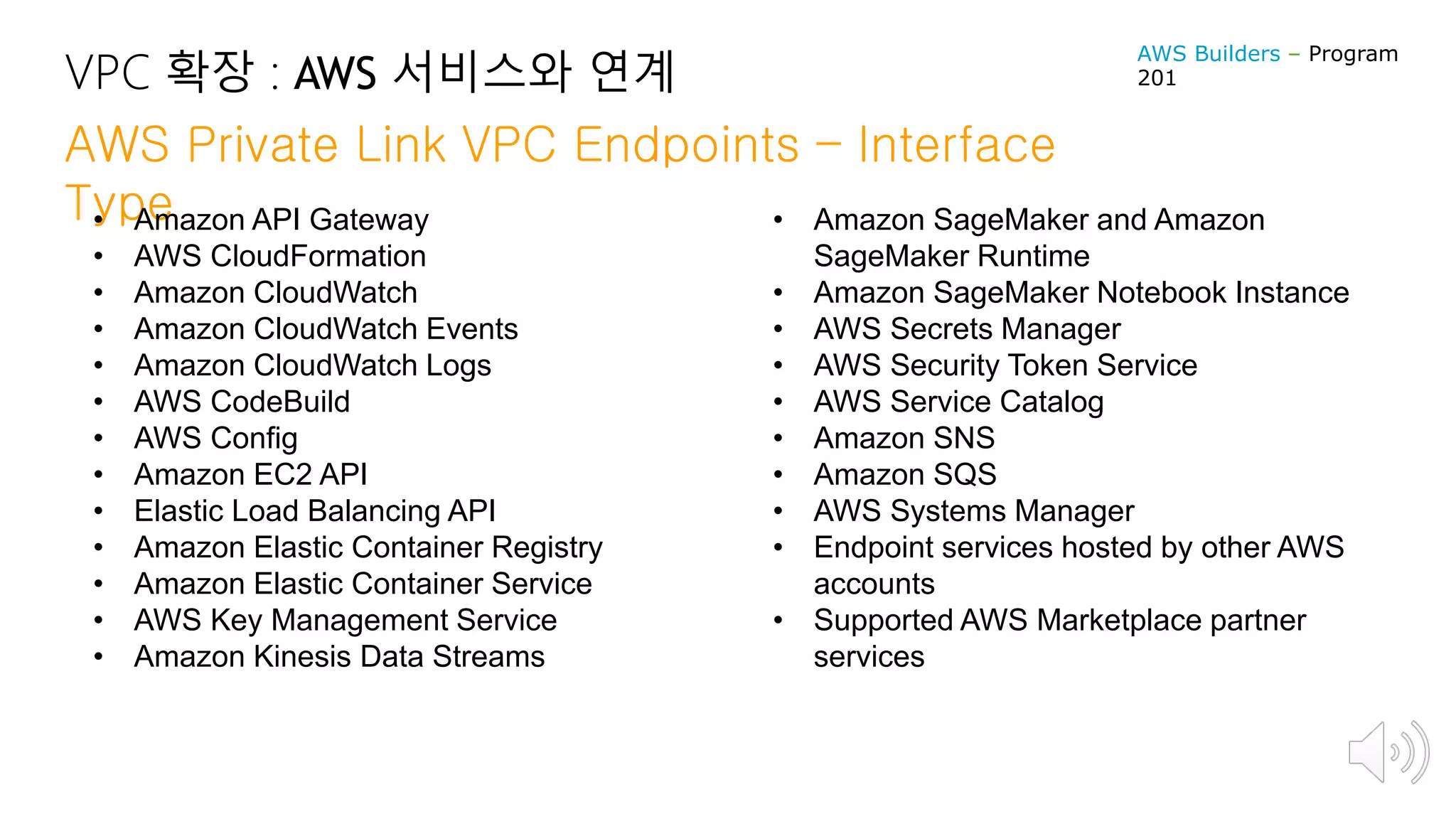 VPC 확장 : AWS 서비스와 연계
AWS Private Link VPC Endpoints – Interface
Type• Amazon API Gateway
• AWS CloudFormation
• Amazon CloudWatch
• Amazon CloudWatch Events
• Amazon CloudWatch Logs
• AWS CodeBuild
• AWS Config
• Amazon EC2 API
• Elastic Load Balancing API
• Amazon Elastic Container Registry
• Amazon Elastic Container Service
• AWS Key Management Service
• Amazon Kinesis Data Streams
• Amazon SageMaker and Amazon
SageMaker Runtime
• Amazon SageMaker Notebook Instance
• AWS Secrets Manager
• AWS Security Token Service
• AWS Service Catalog
• Amazon SNS
• Amazon SQS
• AWS Systems Manager
• Endpoint services hosted by other AWS
accounts
• Supported AWS Marketplace partner
services
AWS Builders – Program
201
 