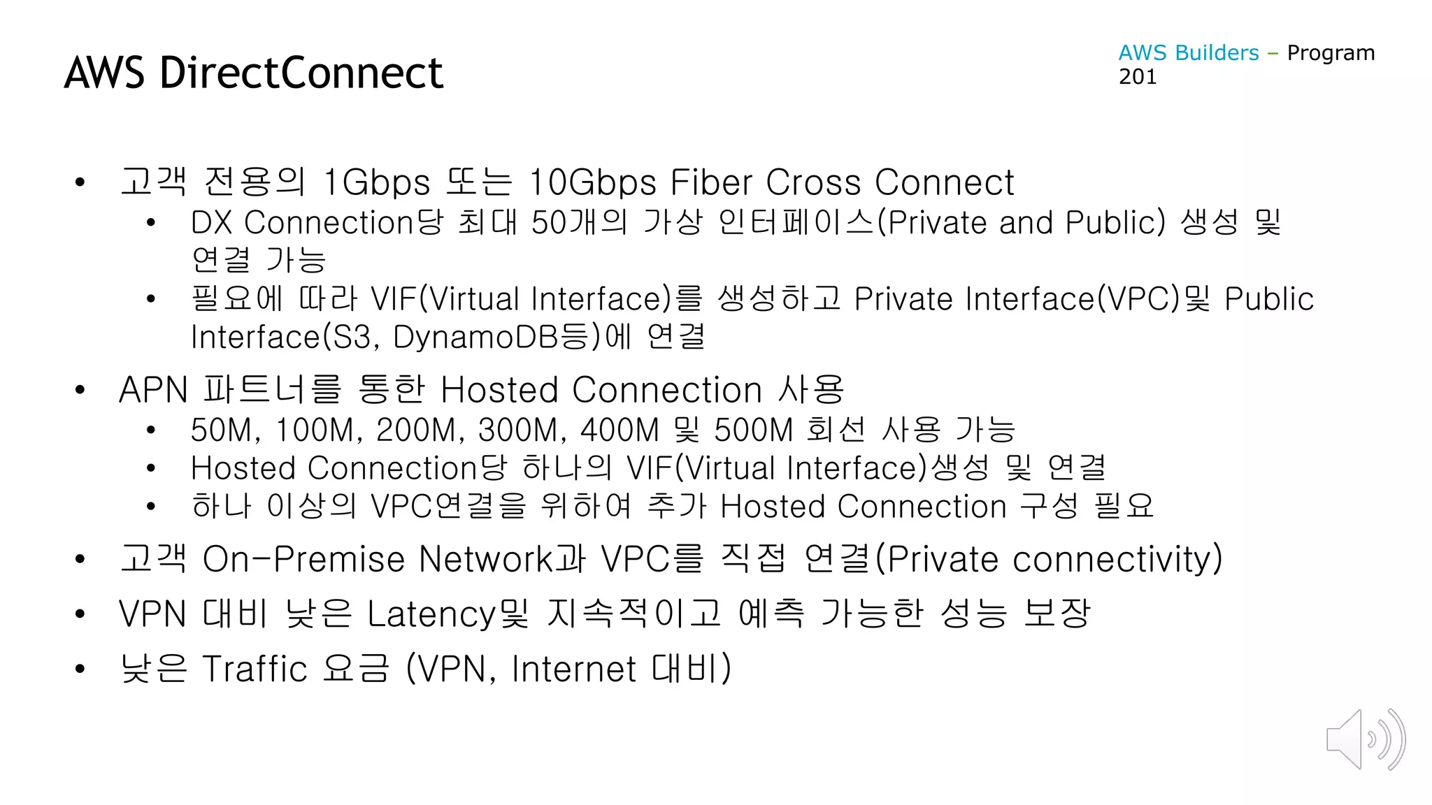 AWS DirectConnect
• 고객 전용의 1Gbps 또는 10Gbps Fiber Cross Connect
• DX Connection당 최대 50개의 가상 인터페이스(Private and Public) 생성 및
연결 가능
• 필요에 따라 VIF(Virtual Interface)를 생성하고 Private Interface(VPC)및 Public
Interface(S3, DynamoDB등)에 연결
• APN 파트너를 통한 Hosted Connection 사용
• 50M, 100M, 200M, 300M, 400M 및 500M 회선 사용 가능
• Hosted Connection당 하나의 VIF(Virtual Interface)생성 및 연결
• 하나 이상의 VPC연결을 위하여 추가 Hosted Connection 구성 필요
• 고객 On-Premise Network과 VPC를 직접 연결(Private connectivity)
• VPN 대비 낮은 Latency및 지속적이고 예측 가능한 성능 보장
• 낮은 Traffic 요금 (VPN, Internet 대비)
AWS Builders – Program
201
 