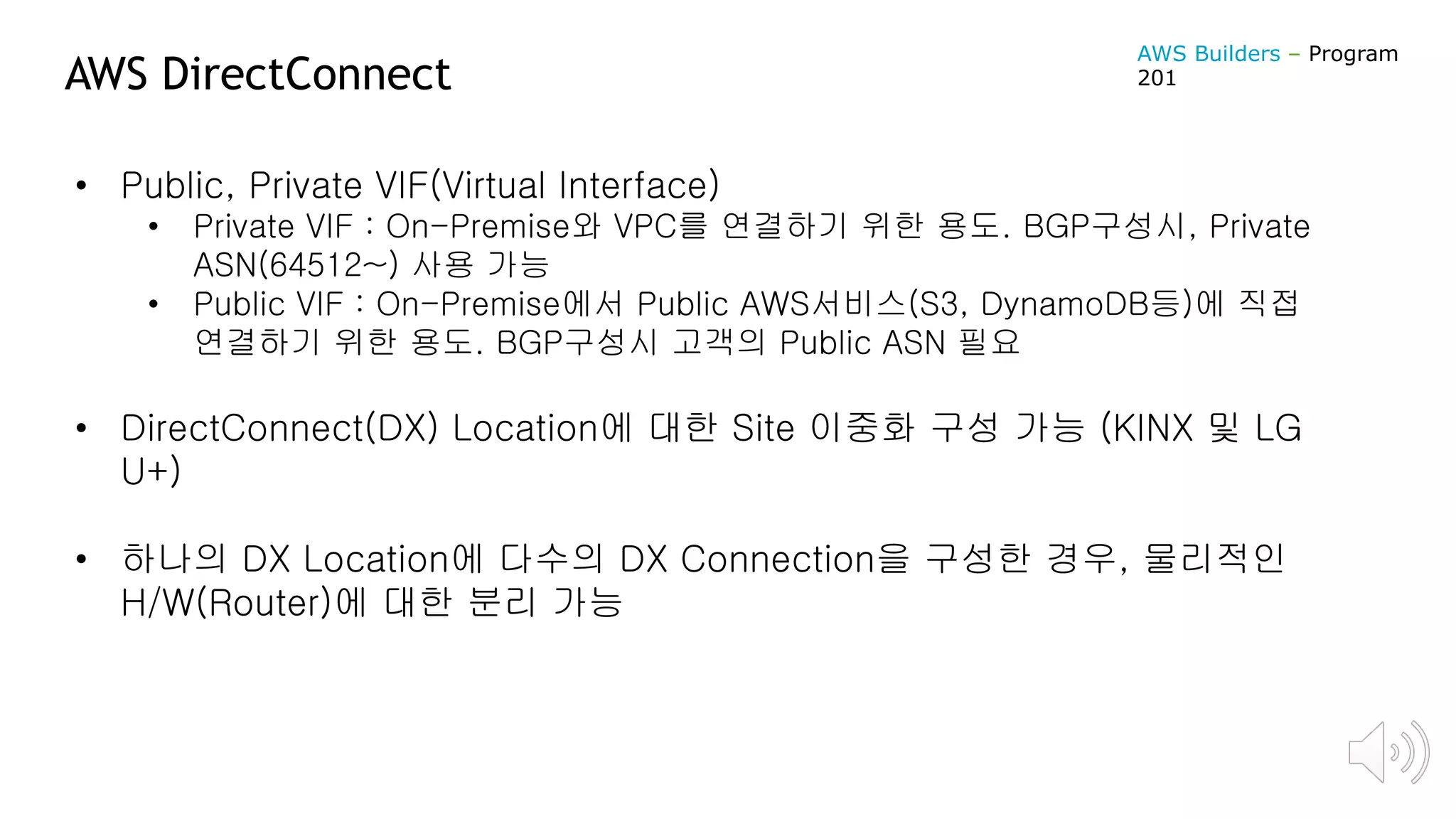 AWS DirectConnect
• Public, Private VIF(Virtual Interface)
• Private VIF : On-Premise와 VPC를 연결하기 위한 용도. BGP구성시, Private
ASN(64512~) 사용 가능
• Public VIF : On-Premise에서 Public AWS서비스(S3, DynamoDB등)에 직접
연결하기 위한 용도. BGP구성시 고객의 Public ASN 필요
• DirectConnect(DX) Location에 대한 Site 이중화 구성 가능 (KINX 및 LG
U+)
• 하나의 DX Location에 다수의 DX Connection을 구성한 경우, 물리적인
H/W(Router)에 대한 분리 가능
AWS Builders – Program
201
 