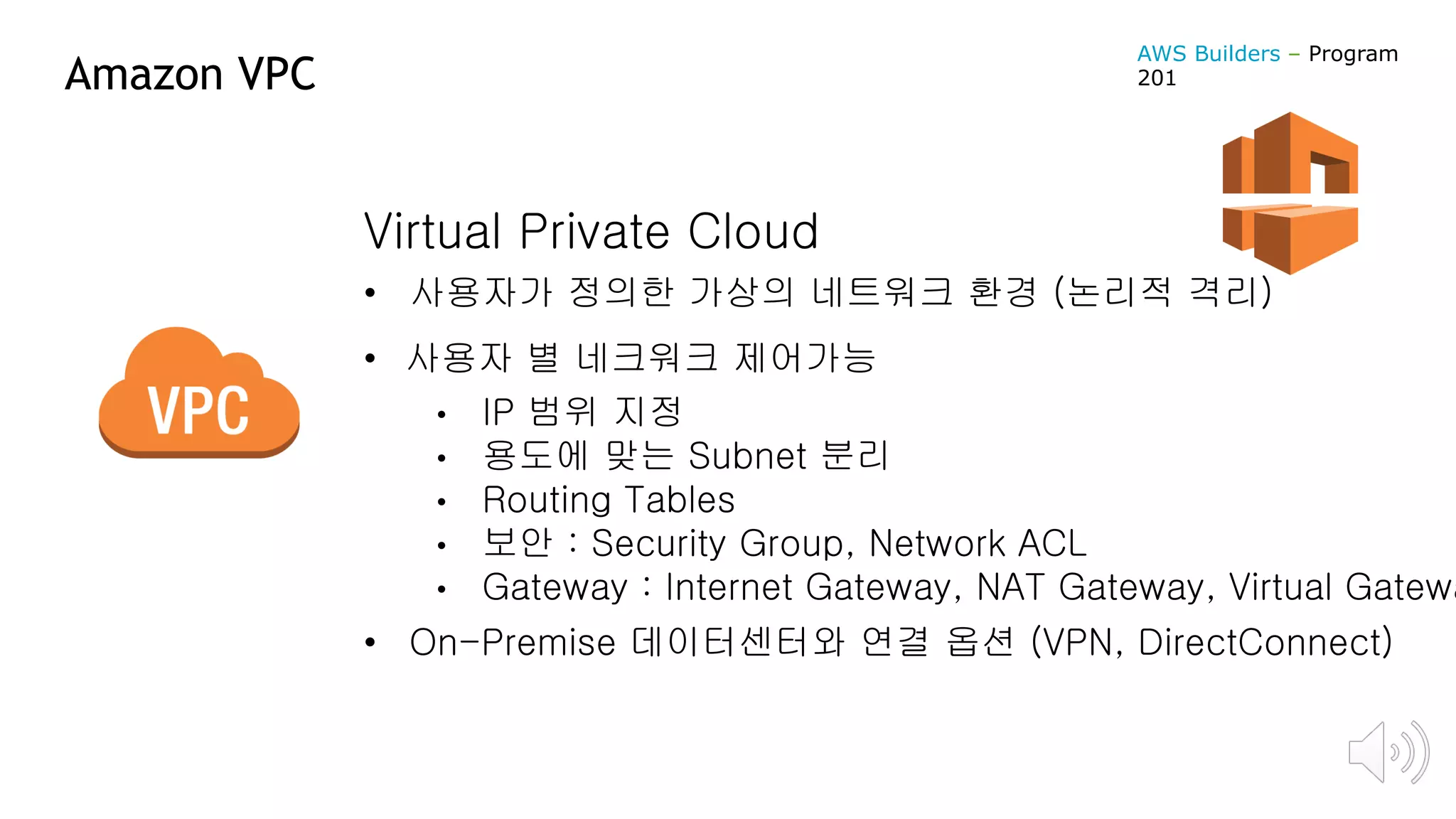 Amazon VPC
Virtual Private Cloud
• 사용자가 정의한 가상의 네트워크 환경 (논리적 격리)
• 사용자 별 네크워크 제어가능
• IP 범위 지정
• 용도에 맞는 Subnet 분리
• Routing Tables
• 보안 : Security Group, Network ACL
• Gateway : Internet Gateway, NAT Gateway, Virtual Gatewa
• On-Premise 데이터센터와 연결 옵션 (VPN, DirectConnect)
AWS Builders – Program
201
 