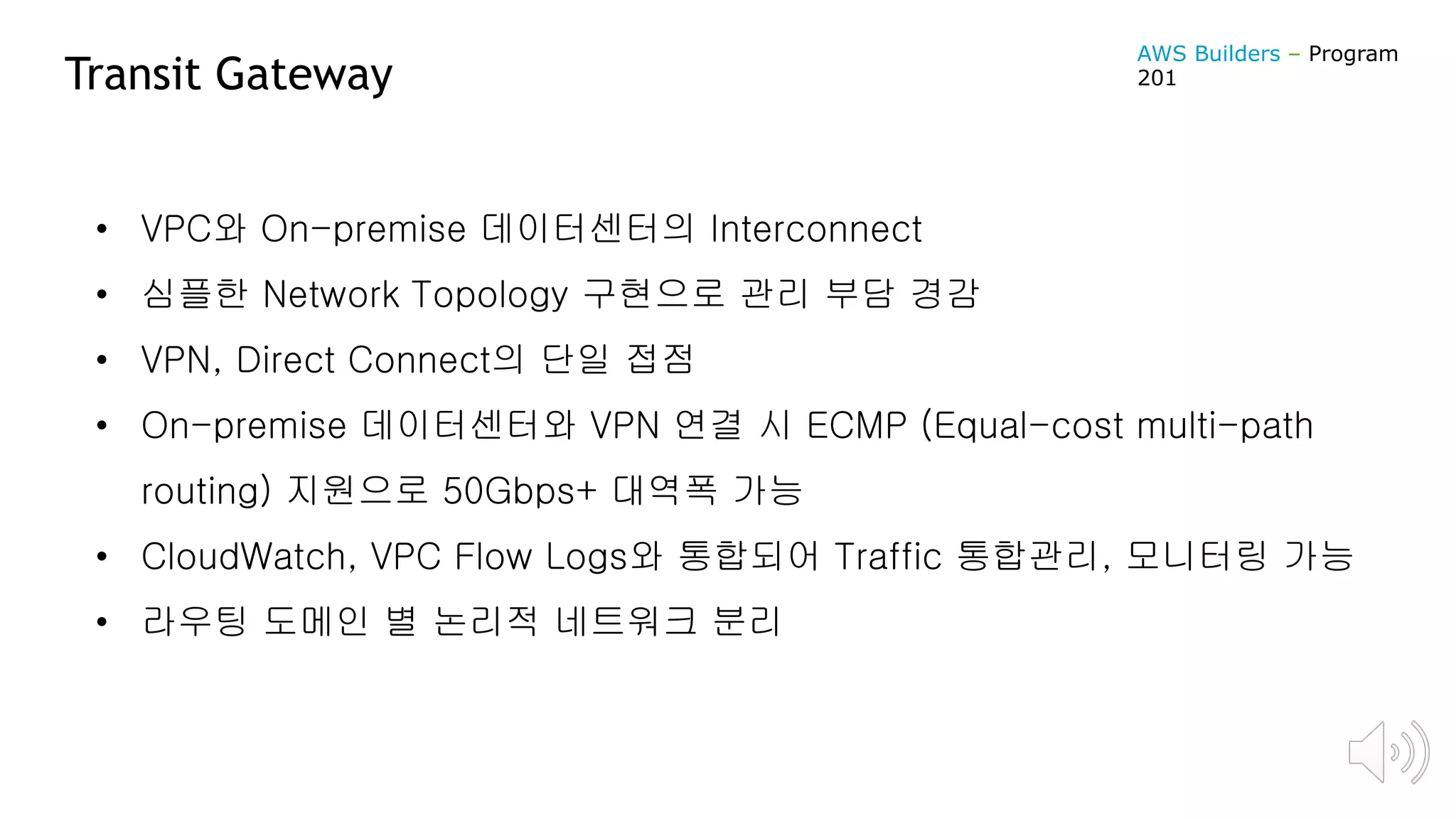 Transit Gateway
• VPC와 On-premise 데이터센터의 Interconnect
• 심플한 Network Topology 구현으로 관리 부담 경감
• VPN, Direct Connect의 단일 접점
• On-premise 데이터센터와 VPN 연결 시 ECMP (Equal-cost multi-path
routing) 지원으로 50Gbps+ 대역폭 가능
• CloudWatch, VPC Flow Logs와 통합되어 Traffic 통합관리, 모니터링 가능
• 라우팅 도메인 별 논리적 네트워크 분리
AWS Builders – Program
201
 