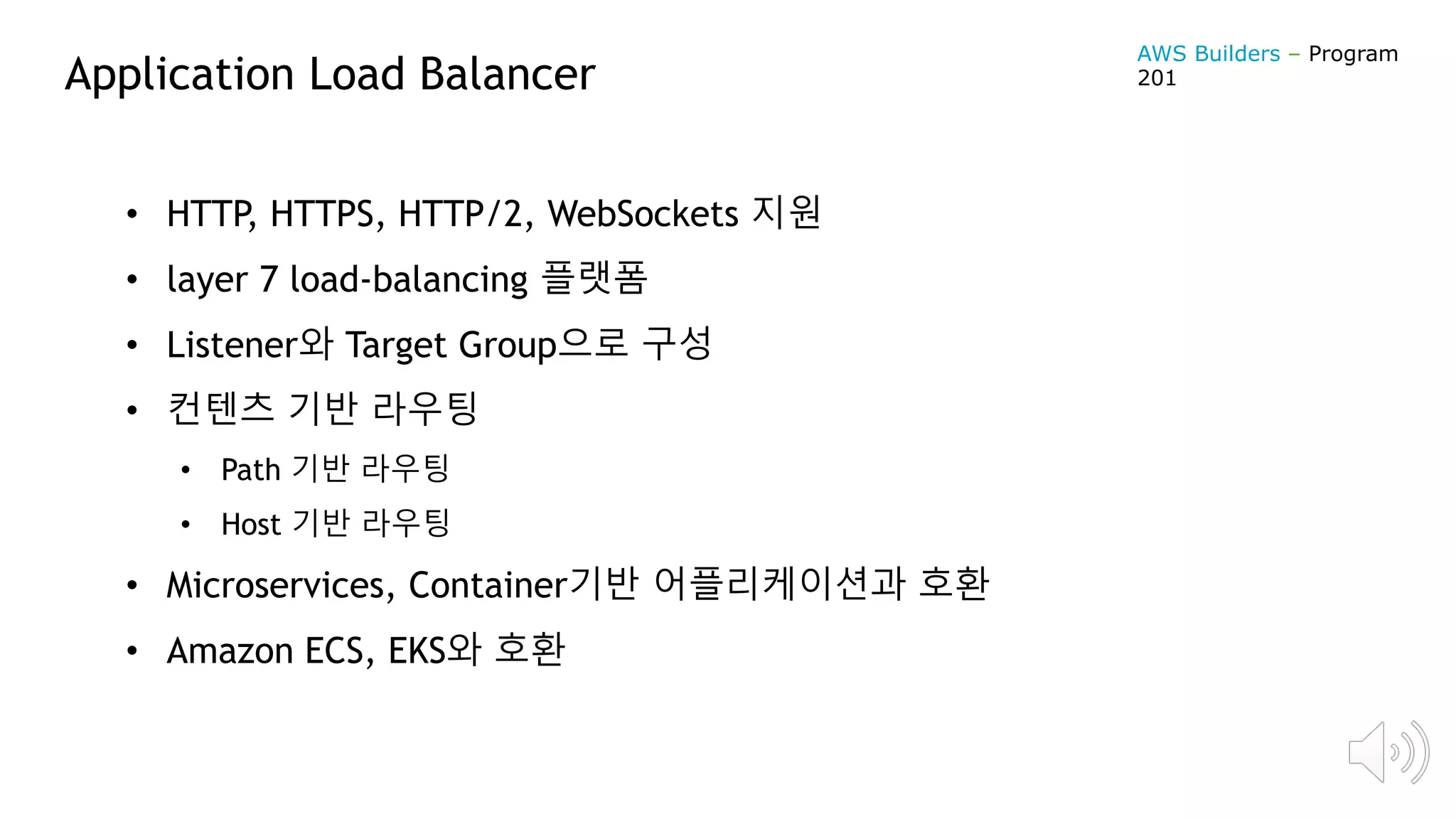 Application Load Balancer
• HTTP, HTTPS, HTTP/2, WebSockets 지원
• layer 7 load-balancing 플랫폼
• Listener와 Target Group으로 구성
• 컨텐츠 기반 라우팅
• Path 기반 라우팅
• Host 기반 라우팅
• Microservices, Container기반 어플리케이션과 호환
• Amazon ECS, EKS와 호환
AWS Builders – Program
201
 