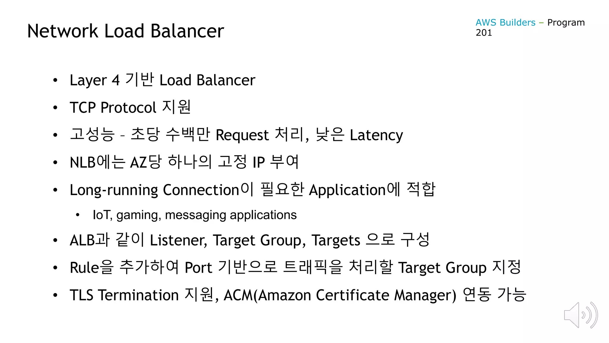 Network Load Balancer
• Layer 4 기반 Load Balancer
• TCP Protocol 지원
• 고성능 – 초당 수백만 Request 처리, 낮은 Latency
• NLB에는 AZ당 하나의 고정 IP 부여
• Long-running Connection이 필요한 Application에 적합
• IoT, gaming, messaging applications
• ALB과 같이 Listener, Target Group, Targets 으로 구성
• Rule을 추가하여 Port 기반으로 트래픽을 처리할 Target Group 지정
• TLS Termination 지원, ACM(Amazon Certificate Manager) 연동 가능
AWS Builders – Program
201
 