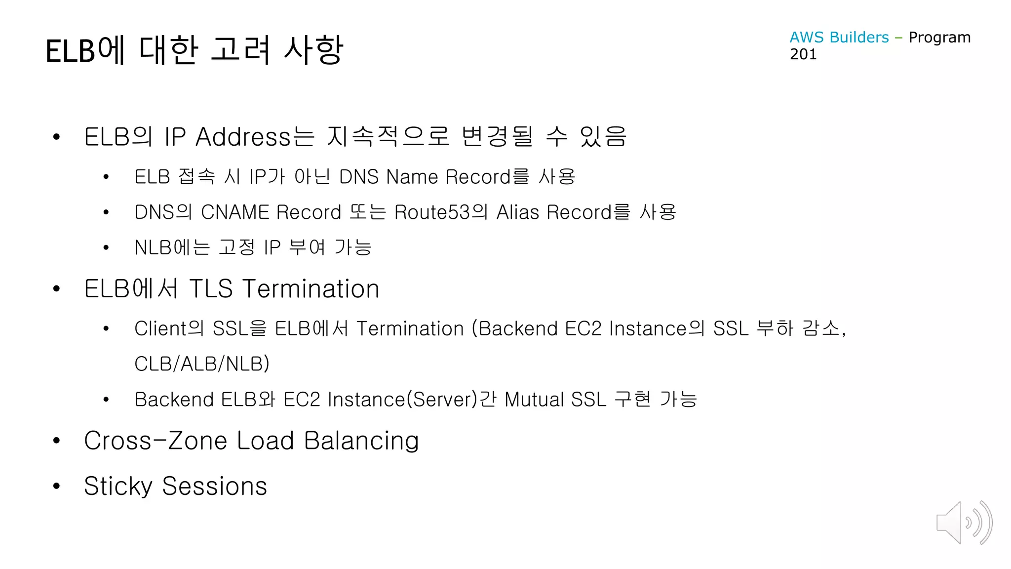 ELB에 대한 고려 사항
• ELB의 IP Address는 지속적으로 변경될 수 있음
• ELB 접속 시 IP가 아닌 DNS Name Record를 사용
• DNS의 CNAME Record 또는 Route53의 Alias Record를 사용
• NLB에는 고정 IP 부여 가능
• ELB에서 TLS Termination
• Client의 SSL을 ELB에서 Termination (Backend EC2 Instance의 SSL 부하 감소,
CLB/ALB/NLB)
• Backend ELB와 EC2 Instance(Server)간 Mutual SSL 구현 가능
• Cross-Zone Load Balancing
• Sticky Sessions
AWS Builders – Program
201
 