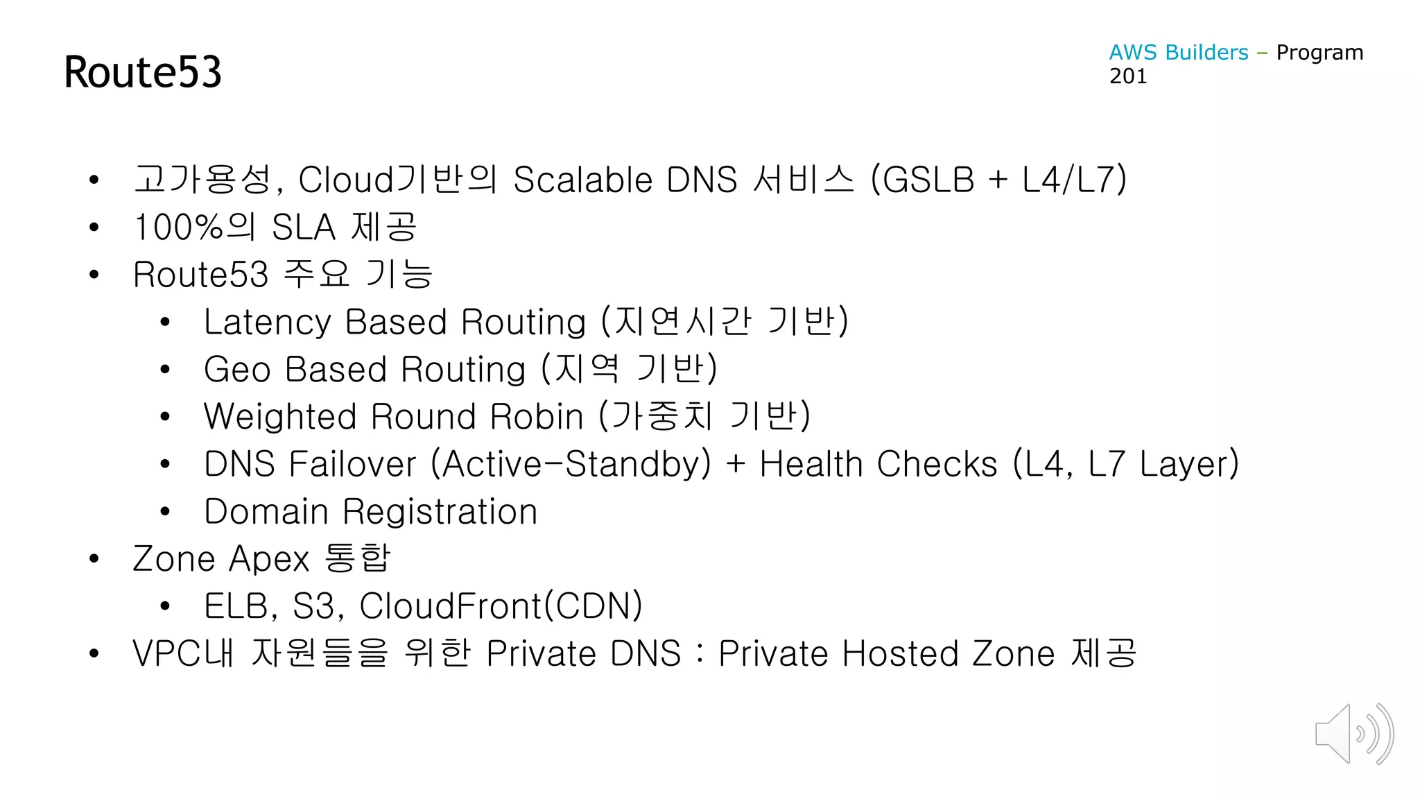 Route53
• 고가용성, Cloud기반의 Scalable DNS 서비스 (GSLB + L4/L7)
• 100%의 SLA 제공
• Route53 주요 기능
• Latency Based Routing (지연시간 기반)
• Geo Based Routing (지역 기반)
• Weighted Round Robin (가중치 기반)
• DNS Failover (Active-Standby) + Health Checks (L4, L7 Layer)
• Domain Registration
• Zone Apex 통합
• ELB, S3, CloudFront(CDN)
• VPC내 자원들을 위한 Private DNS : Private Hosted Zone 제공
AWS Builders – Program
201
 