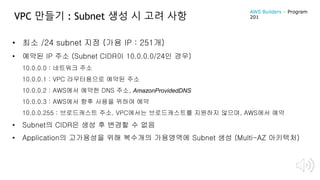 VPC 만들기 : Subnet 생성 시 고려 사항
• 최소 /24 subnet 지정 (가용 IP : 251개)
• 예약된 IP 주소 (Subnet CIDR이 10.0.0.0/24인 경우)
10.0.0.0 : 네트워크 주소
10.0.0.1 : VPC 라우터용으로 예약된 주소
10.0.0.2 : AWS에서 예약한 DNS 주소, AmazonProvidedDNS
10.0.0.3 : AWS에서 향후 사용을 위하여 예약
10.0.0.255 : 브로드캐스트 주소. VPC에서는 브로드캐스트를 지원하지 않으며, AWS에서 예약
• Subnet의 CIDR은 생성 후 변경할 수 없음
• Application의 고가용성을 위해 복수개의 가용영역에 Subnet 생성 (Multi-AZ 아키텍처)
AWS Builders – Program
201
 