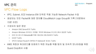 VPC 관리
VPC Flow Logs
• VPC, Subnet, EC2 Instance ENI 단위로 적용 가능한 Network Packet 수집
• 생성되는 모든 Packet에 대한 정보를 CloudWatch Logs Group에 기록 (10분에서
15분 지연)
• 수집되지 않은 정보
• Amazon DNS Server로의 Traffic
• Amazon Windows 라이센스 인증을 위하여 Windows 인스턴스에서 생성한 Traffic
• EC2 인스턴스의 Metadata를 위해 169.254.169.254와의 Traffic
• DHCP Traffic
• VPC의 Default Router의 예약된 IP Address로 보내는 Traffic
• AWS 계정과 워크로드를 보호하기 위한 지능형 위협 탐지 및 지속적 모니터링을 위한
Guard Duty에서 사용
AWS Builders – Program
201
 