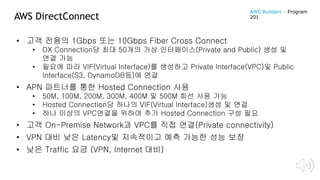 AWS DirectConnect
• 고객 전용의 1Gbps 또는 10Gbps Fiber Cross Connect
• DX Connection당 최대 50개의 가상 인터페이스(Private and Public) 생성 및
연결 가능
• 필요에 따라 VIF(Virtual Interface)를 생성하고 Private Interface(VPC)및 Public
Interface(S3, DynamoDB등)에 연결
• APN 파트너를 통한 Hosted Connection 사용
• 50M, 100M, 200M, 300M, 400M 및 500M 회선 사용 가능
• Hosted Connection당 하나의 VIF(Virtual Interface)생성 및 연결
• 하나 이상의 VPC연결을 위하여 추가 Hosted Connection 구성 필요
• 고객 On-Premise Network과 VPC를 직접 연결(Private connectivity)
• VPN 대비 낮은 Latency및 지속적이고 예측 가능한 성능 보장
• 낮은 Traffic 요금 (VPN, Internet 대비)
AWS Builders – Program
201
 