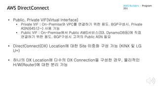 AWS DirectConnect
• Public, Private VIF(Virtual Interface)
• Private VIF : On-Premise와 VPC를 연결하기 위한 용도. BGP구성시, Private
ASN(64512~) 사용 가능
• Public VIF : On-Premise에서 Public AWS서비스(S3, DynamoDB등)에 직접
연결하기 위한 용도. BGP구성시 고객의 Public ASN 필요
• DirectConnect(DX) Location에 대한 Site 이중화 구성 가능 (KINX 및 LG
U+)
• 하나의 DX Location에 다수의 DX Connection을 구성한 경우, 물리적인
H/W(Router)에 대한 분리 가능
AWS Builders – Program
201
 
