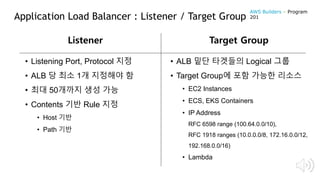 Application Load Balancer : Listener / Target Group
• Listening Port, Protocol 지정
• ALB 당 최소 1개 지정해야 함
• 최대 50개까지 생성 가능
• Contents 기반 Rule 지정
• Host 기반
• Path 기반
Listener Target Group
• ALB 밑단 타겟들의 Logical 그룹
• Target Group에 포함 가능한 리소스
• EC2 Instances
• ECS, EKS Containers
• IP Address
RFC 6598 range (100.64.0.0/10),
RFC 1918 ranges (10.0.0.0/8, 172.16.0.0/12,
192.168.0.0/16)
• Lambda
AWS Builders – Program
201
 