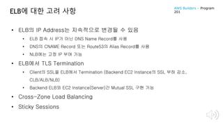 ELB에 대한 고려 사항
• ELB의 IP Address는 지속적으로 변경될 수 있음
• ELB 접속 시 IP가 아닌 DNS Name Record를 사용
• DNS의 CNAME Record 또는 Route53의 Alias Record를 사용
• NLB에는 고정 IP 부여 가능
• ELB에서 TLS Termination
• Client의 SSL을 ELB에서 Termination (Backend EC2 Instance의 SSL 부하 감소,
CLB/ALB/NLB)
• Backend ELB와 EC2 Instance(Server)간 Mutual SSL 구현 가능
• Cross-Zone Load Balancing
• Sticky Sessions
AWS Builders – Program
201
 