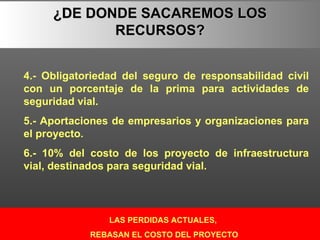 LAS PERDIDAS ACTUALES, REBASAN EL COSTO DEL PROYECTO ¿DE DONDE SACAREMOS LOS RECURSOS? 4.- Obligatoriedad del seguro de responsabilidad civil con un porcentaje de la prima para actividades de seguridad vial. 5.- Aportaciones de empresarios y organizaciones para el proyecto. 6.- 10% del costo de los proyecto de infraestructura vial, destinados para seguridad vial. 