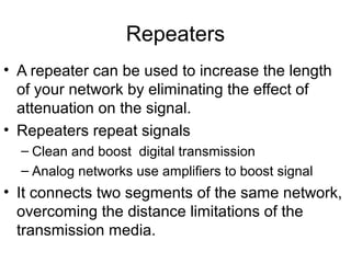 • A repeater can be used to increase the length
of your network by eliminating the effect of
attenuation on the signal.
• Repeaters repeat signals
– Clean and boost digital transmission
– Analog networks use amplifiers to boost signal
• It connects two segments of the same network,
overcoming the distance limitations of the
transmission media.
Repeaters
 