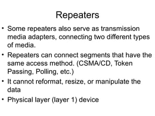 Repeaters
• Some repeaters also serve as transmission
media adapters, connecting two different types
of media.
• Repeaters can connect segments that have the
same access method. (CSMA/CD, Token
Passing, Polling, etc.)
• It cannot reformat, resize, or manipulate the
data
• Physical layer (layer 1) device
 