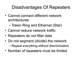 Disadvantages Of Repeaters
• Cannot connect different network
architectures
–Token Ring and Ethernet (Star)
• Cannot reduce network traffic
• Repeaters do not filter data
• Do not segment (divide) the network
– Repeat everything without discrimination
• Number of repeaters must be limited
 