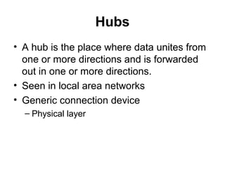 Hubs
• A hub is the place where data unites from
one or more directions and is forwarded
out in one or more directions.
• Seen in local area networks
• Generic connection device
– Physical layer
 