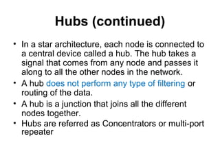 Hubs (continued)
• In a star architecture, each node is connected to
a central device called a hub. The hub takes a
signal that comes from any node and passes it
along to all the other nodes in the network.
• A hub does not perform any type of filtering or
routing of the data.
• A hub is a junction that joins all the different
nodes together.
• Hubs are referred as Concentrators or multi-port
repeater
 