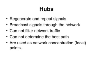 Hubs
• Regenerate and repeat signals
• Broadcast signals through the network
• Can not filter network traffic
• Can not determine the best path
• Are used as network concentration (focal)
points.
 