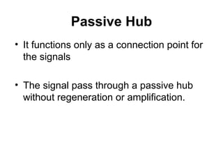 Passive Hub
• It functions only as a connection point for
the signals
• The signal pass through a passive hub
without regeneration or amplification.
 