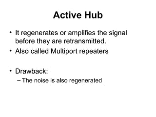 Active Hub
• It regenerates or amplifies the signal
before they are retransmitted.
• Also called Multiport repeaters
• Drawback:
– The noise is also regenerated
 