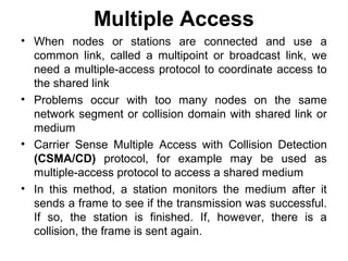 Multiple Access
• When nodes or stations are connected and use a
common link, called a multipoint or broadcast link, we
need a multiple-access protocol to coordinate access to
the shared link
• Problems occur with too many nodes on the same
network segment or collision domain with shared link or
medium
• Carrier Sense Multiple Access with Collision Detection
(CSMA/CD) protocol, for example may be used as
multiple-access protocol to access a shared medium
• In this method, a station monitors the medium after it
sends a frame to see if the transmission was successful.
If so, the station is finished. If, however, there is a
collision, the frame is sent again.
 