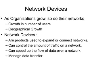 Network Devices
• As Organizations grow, so do their networks
– Growth in number of users
– Geographical Growth
• Network Devices :
– Are products used to expand or connect networks.
– Can control the amount of traffic on a network.
– Can speed up the flow of data over a network.
– Manage data transfer
 