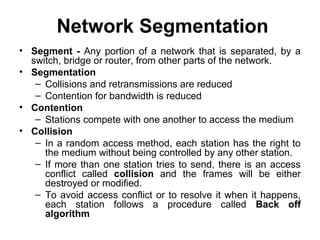Network Segmentation
• Segment - Any portion of a network that is separated, by a
switch, bridge or router, from other parts of the network.
• Segmentation
– Collisions and retransmissions are reduced
– Contention for bandwidth is reduced
• Contention
– Stations compete with one another to access the medium
• Collision
– In a random access method, each station has the right to
the medium without being controlled by any other station.
– If more than one station tries to send, there is an access
conflict called collision and the frames will be either
destroyed or modified.
– To avoid access conflict or to resolve it when it happens,
each station follows a procedure called Back off
algorithm
 