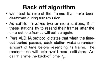 Back off algorithm
• we need to resend the frames that have been
destroyed during transmission.
• As collision involves two or more stations, if all
these stations try to resend their frames after the
time-out, the frames will collide again.
• Pure ALOHA protocol dictates that when the time-
out period passes, each station waits a random
amount of time before resending its frame. The
randomness will help avoid more collisions. We
call this time the back-off time TB.
 