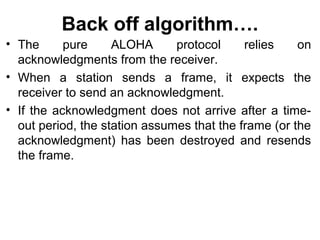 Back off algorithm….
• The pure ALOHA protocol relies on
acknowledgments from the receiver.
• When a station sends a frame, it expects the
receiver to send an acknowledgment.
• If the acknowledgment does not arrive after a time-
out period, the station assumes that the frame (or the
acknowledgment) has been destroyed and resends
the frame.
 