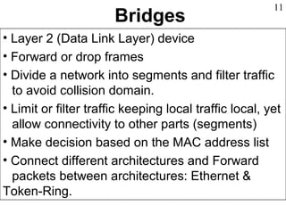 Bridges
• Layer 2 (Data Link Layer) device
• Forward or drop frames
• Divide a network into segments and filter traffic
to avoid collision domain.
• Limit or filter traffic keeping local traffic local, yet
allow connectivity to other parts (segments)
• Make decision based on the MAC address list
• Connect different architectures and Forward
packets between architectures: Ethernet &
Token-Ring.
11
 