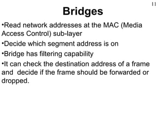 Bridges
•Read network addresses at the MAC (Media
Access Control) sub-layer
•Decide which segment address is on
•Bridge has filtering capability
•It can check the destination address of a frame
and decide if the frame should be forwarded or
dropped.
11
 