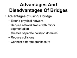 Advantages And
Disadvantages Of Bridges
• Advantages of using a bridge
– Extend physical network
– Reduce network traffic with minor
segmentation
– Creates separate collision domains
– Reduce collisions
– Connect different architecture
 