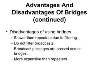 Advantages And
Disadvantages Of Bridges
(continued)
• Disadvantages of using bridges
– Slower than repeaters due to filtering
– Do not filter broadcasts
– Broadcast packages are passed across
bridges.
– More expensive than repeaters
 