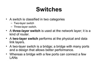 Switches
• A switch is classified in two categories
– Two-layer switch
– Three-layer switch.
• A three-layer switch is used at the network layer; it is a
kind of router.
• A two-layer switch performs at the physical and data
link layers.
• A two-layer switch is a bridge; a bridge with many ports
and a design that allows better performance.
• Whereas a bridge with a few ports can connect a few
LANs
 