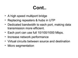 Cont..
• A high speed multiport bridge
• Replacing repeaters & hubs in UTP
• Dedicated bandwidth to each port, making data
transmission more efficient.
• Each port can use full 10/100/1000 Mbps.
• Increase network performance
• Virtual circuits between source and destination
• Micro segmentation
 