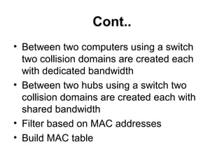 Cont..
• Between two computers using a switch
two collision domains are created each
with dedicated bandwidth
• Between two hubs using a switch two
collision domains are created each with
shared bandwidth
• Filter based on MAC addresses
• Build MAC table
 