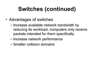 Switches (continued)
• Advantages of switches
– Increase available network bandwidth by
reducing its workload, computers only receive
packets intended for them specifically
– Increase network performance
– Smaller collision domains
 