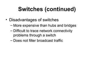 Switches (continued)
• Disadvantages of switches
– More expensive than hubs and bridges
– Difficult to trace network connectivity
problems through a switch
– Does not filter broadcast traffic
 